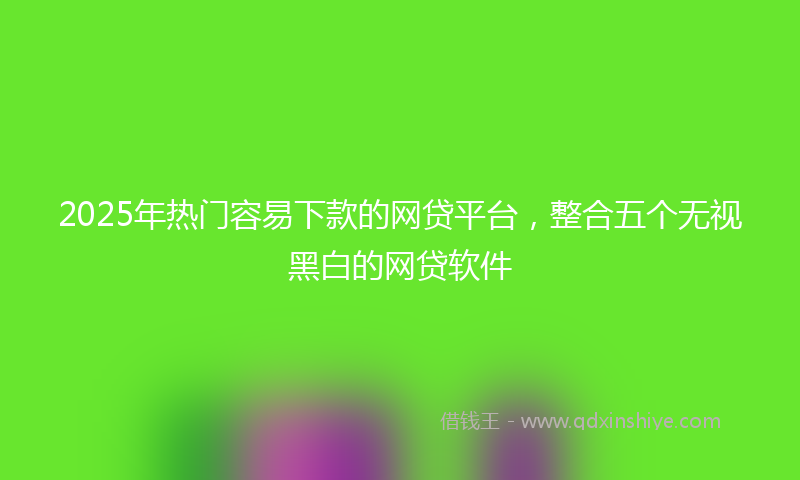 2025年热门容易下款的网贷平台，整合五个无视黑白的网贷软件