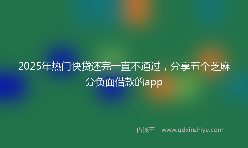 2025年热门快贷还完一直不通过，分享五个芝麻分负面借款的app
