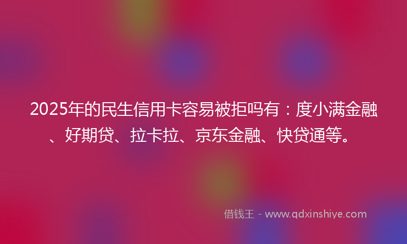 2025年的民生信用卡容易被拒吗有：度小满金融、好期贷、拉卡拉、京东金融、快贷通等。