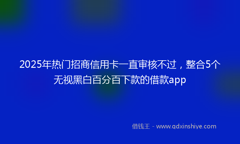 2025年热门招商信用卡一直审核不过，整合5个无视黑白百分百下款的借款app