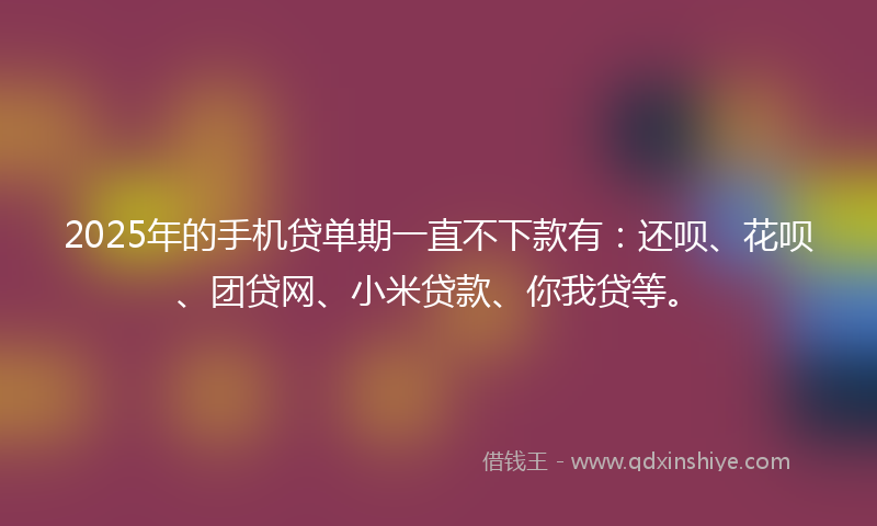 2025年的手机贷单期一直不下款有：还呗、花呗、团贷网、小米贷款、你我贷等。