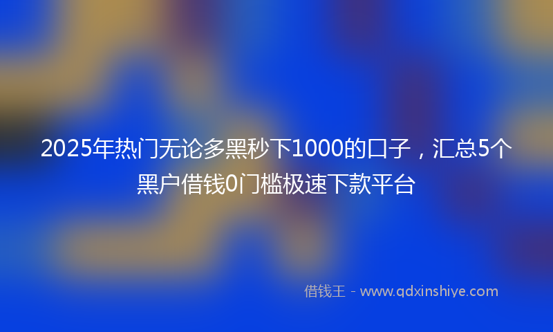 2025年热门无论多黑秒下1000的口子，汇总5个黑户借钱0门槛极速下款平台