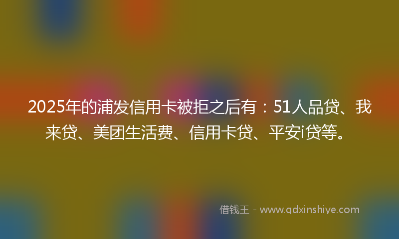 2025年的浦发信用卡被拒之后有：51人品贷、我来贷、美团生活费、信用卡贷、平安i贷等。