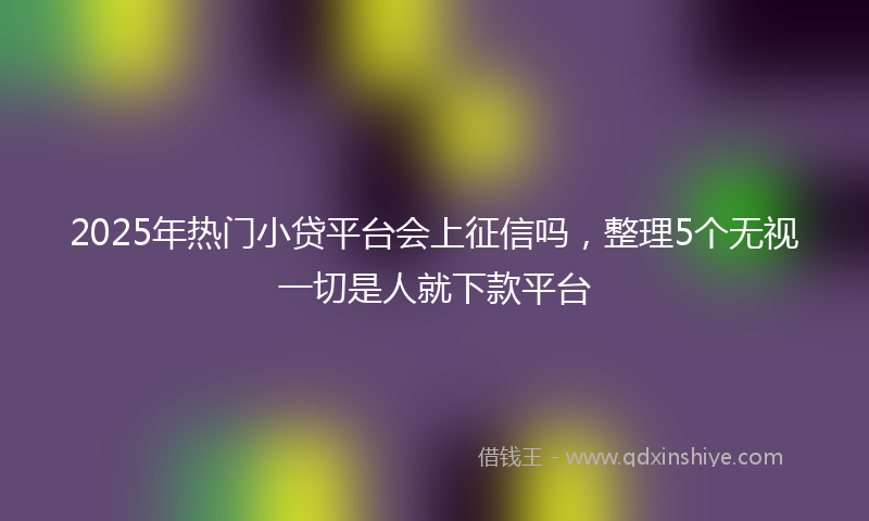 2025年热门小贷平台会上征信吗，整理5个无视一切是人就下款平台