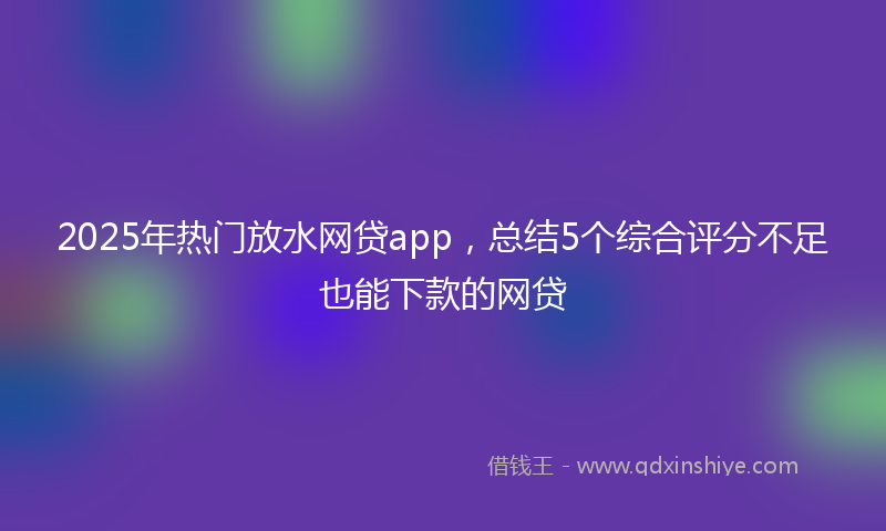 2025年热门放水网贷app，总结5个综合评分不足也能下款的网贷