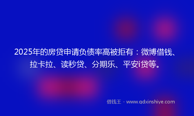 2025年的房贷申请负债率高被拒有：微博借钱、拉卡拉、读秒贷、分期乐、平安i贷等。