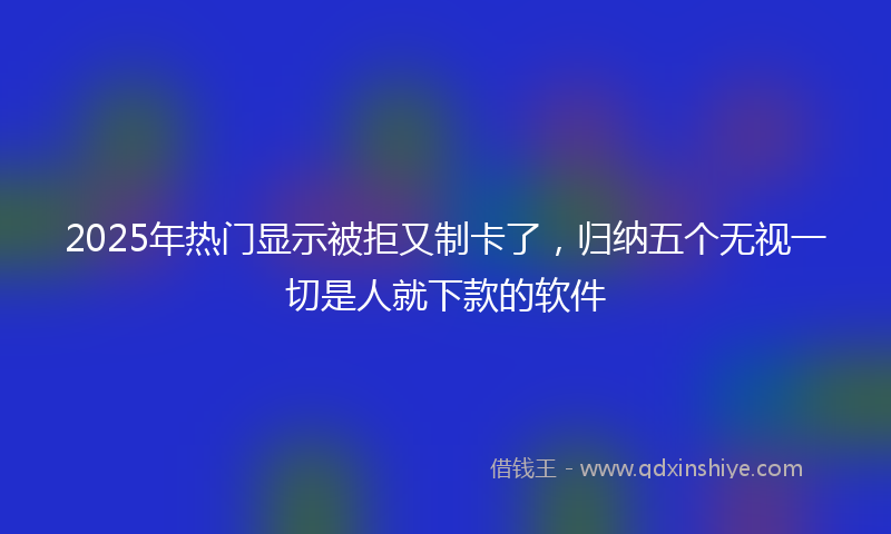 2025年热门显示被拒又制卡了，归纳五个无视一切是人就下款的软件