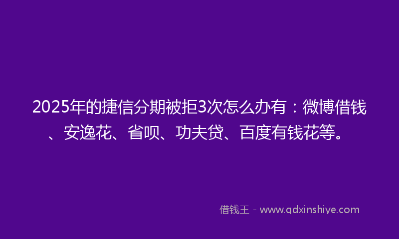 2025年的捷信分期被拒3次怎么办有：微博借钱、安逸花、省呗、功夫贷、百度有钱花等。