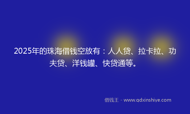 2025年的珠海借钱空放有：人人贷、拉卡拉、功夫贷、洋钱罐、快贷通等。