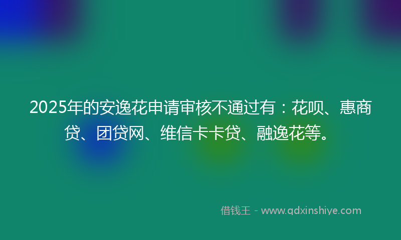 2025年的安逸花申请审核不通过有：花呗、惠商贷、团贷网、维信卡卡贷、融逸花等。