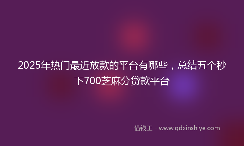 2025年热门最近放款的平台有哪些，总结五个秒下700芝麻分贷款平台