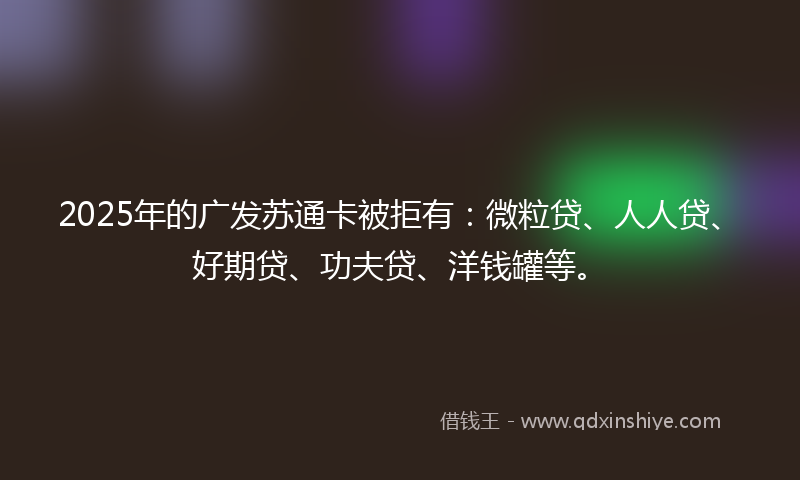 2025年的广发苏通卡被拒有：微粒贷、人人贷、好期贷、功夫贷、洋钱罐等。