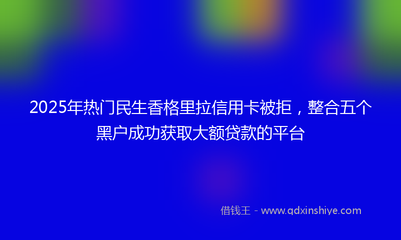 2025年热门民生香格里拉信用卡被拒，整合五个黑户成功获取大额贷款的平台