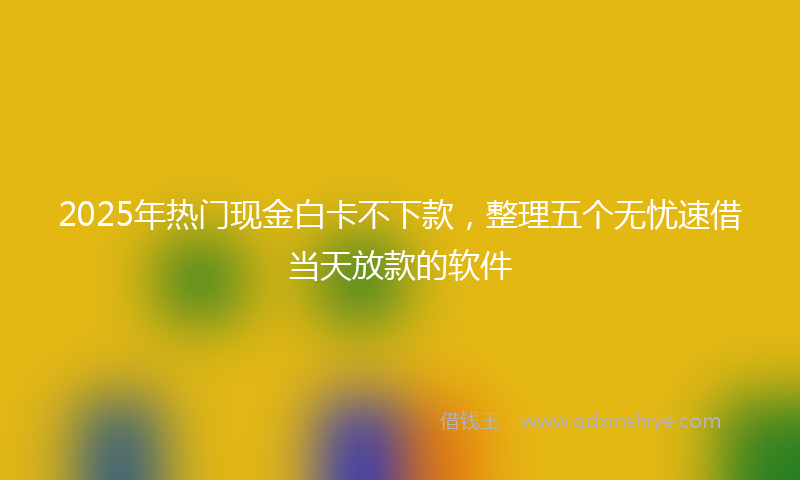 2025年热门现金白卡不下款，整理五个无忧速借当天放款的软件