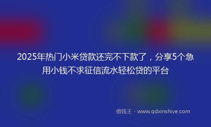 2025年热门小米贷款还完不下款了，分享5个急用小钱不求征信流水轻松贷的平台