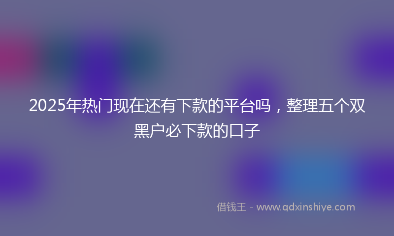 2025年热门现在还有下款的平台吗，整理五个双黑户必下款的口子