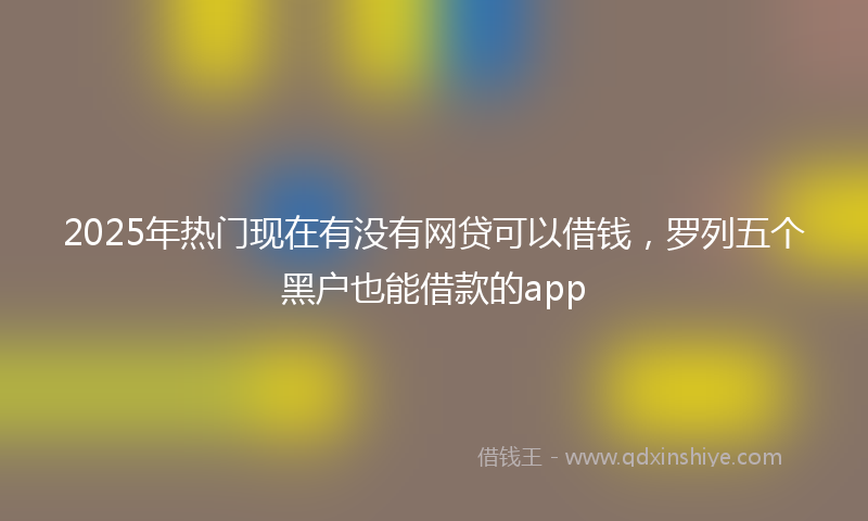2025年热门现在有没有网贷可以借钱，罗列五个黑户也能借款的app