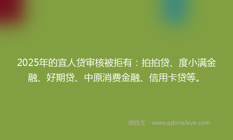 2025年的宜人贷审核被拒有：拍拍贷、度小满金融、好期贷、中原消费金融、信用卡贷等。
