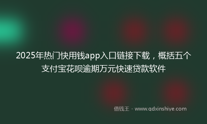 2025年热门快用钱app入口链接下载，概括五个支付宝花呗逾期万元快速贷款软件