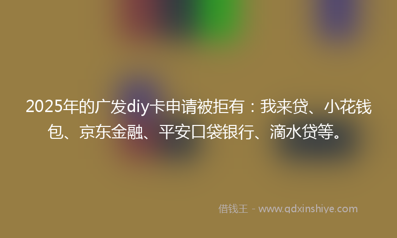 2025年的广发diy卡申请被拒有：我来贷、小花钱包、京东金融、平安口袋银行、滴水贷等。