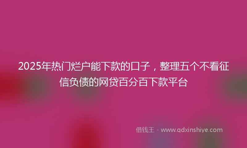 2025年热门烂户能下款的口子，整理五个不看征信负债的网贷百分百下款平台
