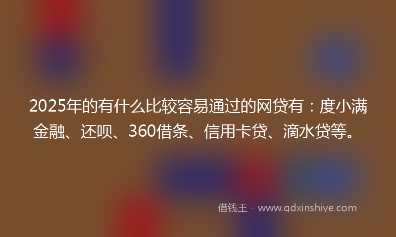 2025年的有什么比较容易通过的网贷有：度小满金融、还呗、360借条、信用卡贷、滴水贷等。