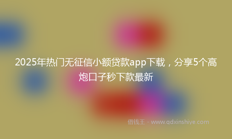 2025年热门无征信小额贷款app下载，分享5个高炮口子秒下款最新