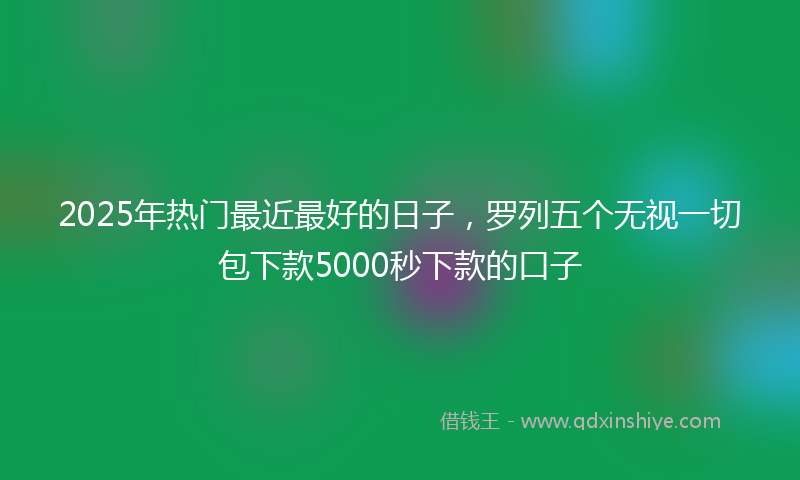 2025年热门最近最好的日子，罗列五个无视一切包下款5000秒下款的口子