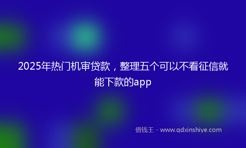 2025年热门机审贷款，整理五个可以不看征信就能下款的app