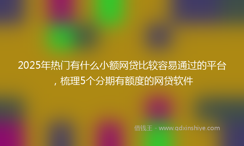 2025年热门有什么小额网贷比较容易通过的平台，梳理5个分期有额度的网贷软件