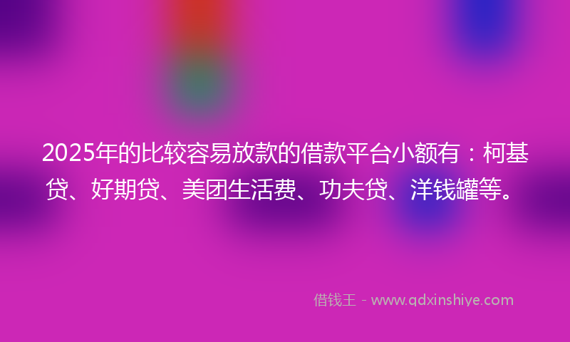 2025年的比较容易放款的借款平台小额有：柯基贷、好期贷、美团生活费、功夫贷、洋钱罐等。