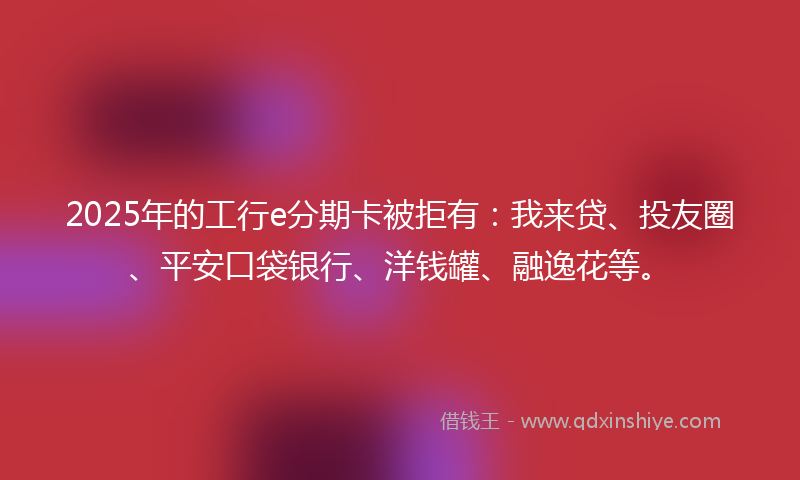 2025年的工行e分期卡被拒有：我来贷、投友圈、平安口袋银行、洋钱罐、融逸花等。
