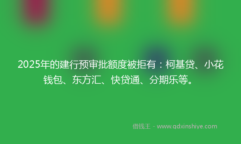 2025年的建行预审批额度被拒有：柯基贷、小花钱包、东方汇、快贷通、分期乐等。