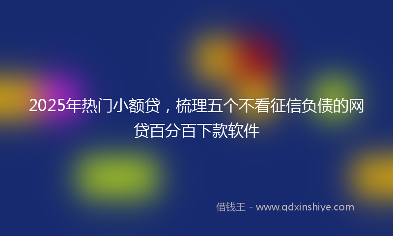 2025年热门小额贷，梳理五个不看征信负债的网贷百分百下款软件