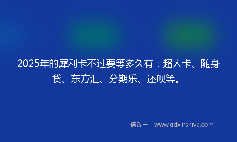 2025年的犀利卡不过要等多久有：超人卡、随身贷、东方汇、分期乐、还呗等。