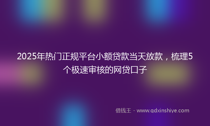 2025年热门正规平台小额贷款当天放款，梳理5个极速审核的网贷口子