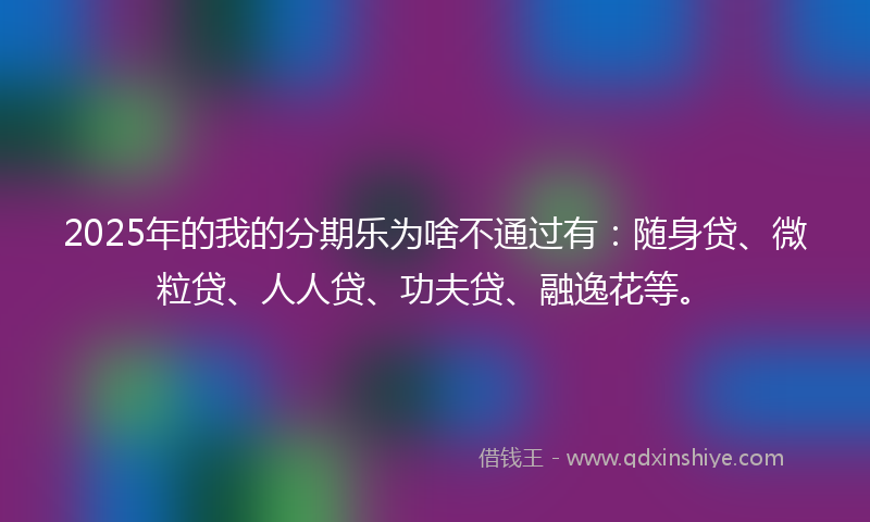 2025年的我的分期乐为啥不通过有：随身贷、微粒贷、人人贷、功夫贷、融逸花等。