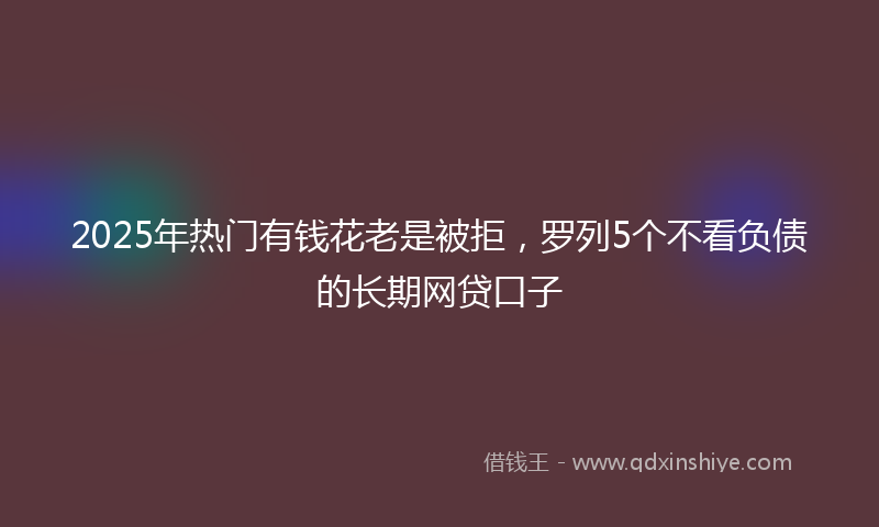 2025年热门有钱花老是被拒，罗列5个不看负债的长期网贷口子