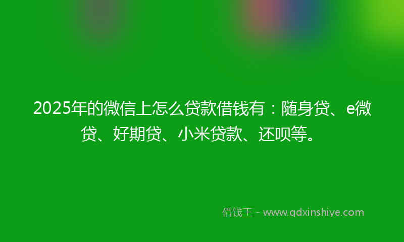 2025年的微信上怎么贷款借钱有：随身贷、e微贷、好期贷、小米贷款、还呗等。