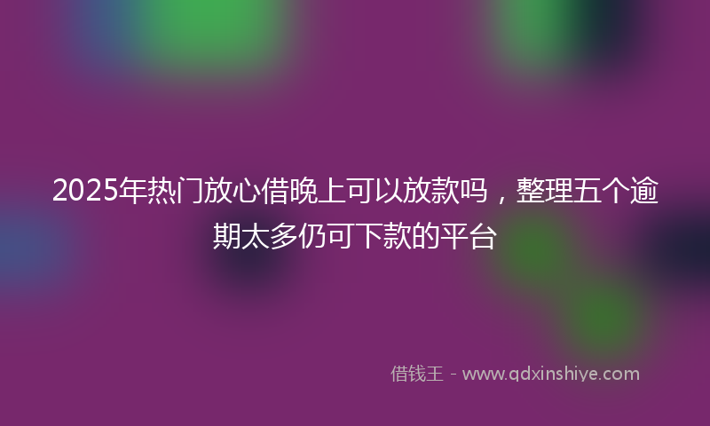 2025年热门放心借晚上可以放款吗，整理五个逾期太多仍可下款的平台