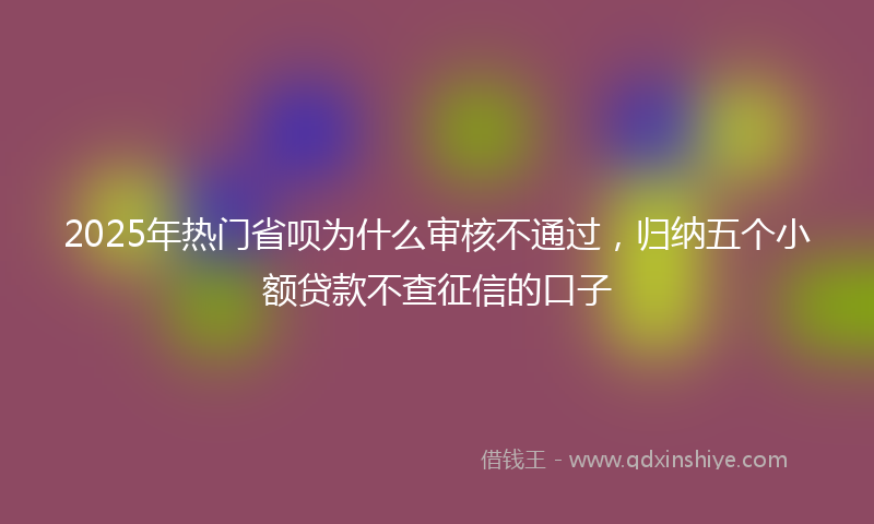 2025年热门省呗为什么审核不通过，归纳五个小额贷款不查征信的口子