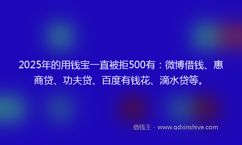 2025年的用钱宝一直被拒500有：微博借钱、惠商贷、功夫贷、百度有钱花、滴水贷等。