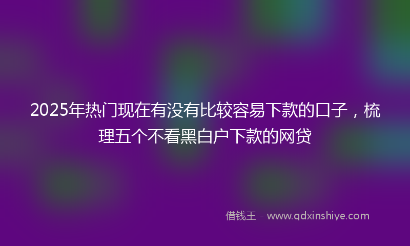 2025年热门现在有没有比较容易下款的口子，梳理五个不看黑白户下款的网贷