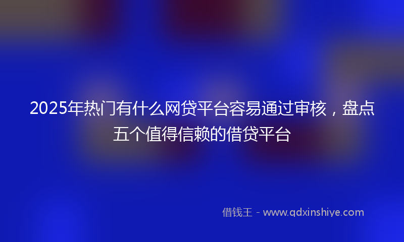 2025年热门有什么网贷平台容易通过审核，盘点五个值得信赖的借贷平台