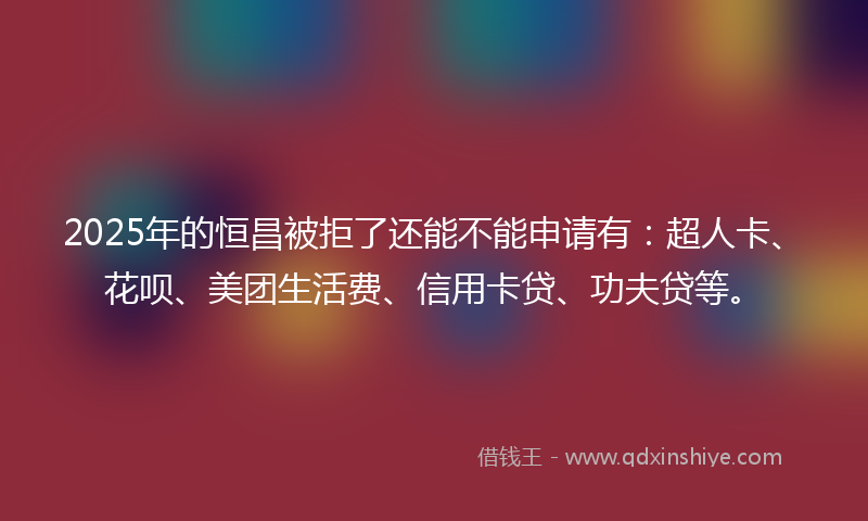 2025年的恒昌被拒了还能不能申请有：超人卡、花呗、美团生活费、信用卡贷、功夫贷等。