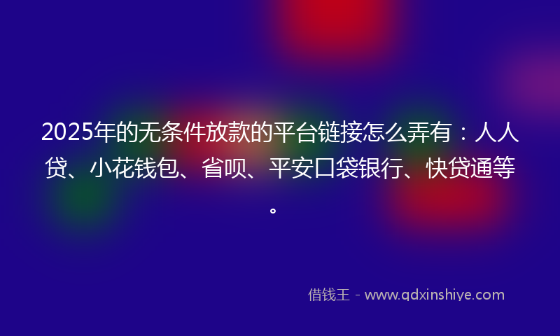 2025年的无条件放款的平台链接怎么弄有：人人贷、小花钱包、省呗、平安口袋银行、快贷通等。