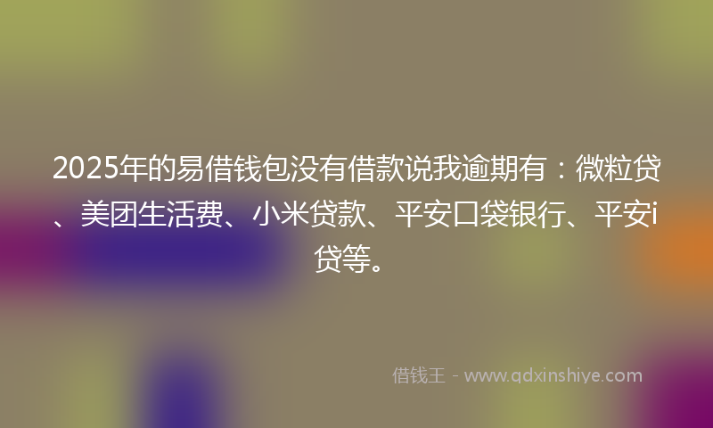 2025年的易借钱包没有借款说我逾期有：微粒贷、美团生活费、小米贷款、平安口袋银行、平安i贷等。