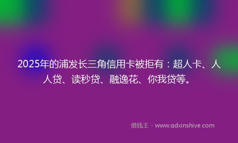 2025年的浦发长三角信用卡被拒有：超人卡、人人贷、读秒贷、融逸花、你我贷等。
