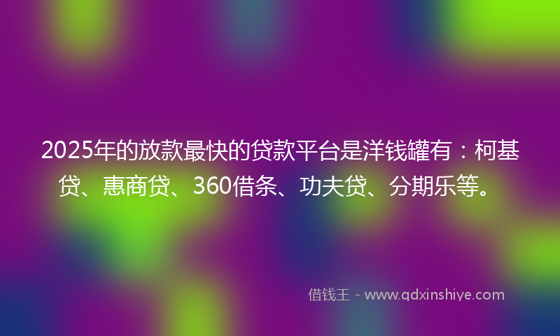 2025年的放款最快的贷款平台是洋钱罐有：柯基贷、惠商贷、360借条、功夫贷、分期乐等。