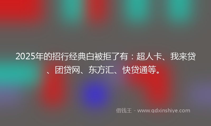 2025年的招行经典白被拒了有：超人卡、我来贷、团贷网、东方汇、快贷通等。